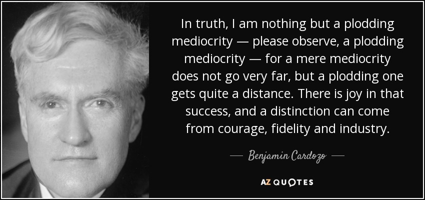 In truth, I am nothing but a plodding mediocrity — please observe, a plodding mediocrity — for a mere mediocrity does not go very far, but a plodding one gets quite a distance. There is joy in that success, and a distinction can come from courage, fidelity and industry. - Benjamin Cardozo