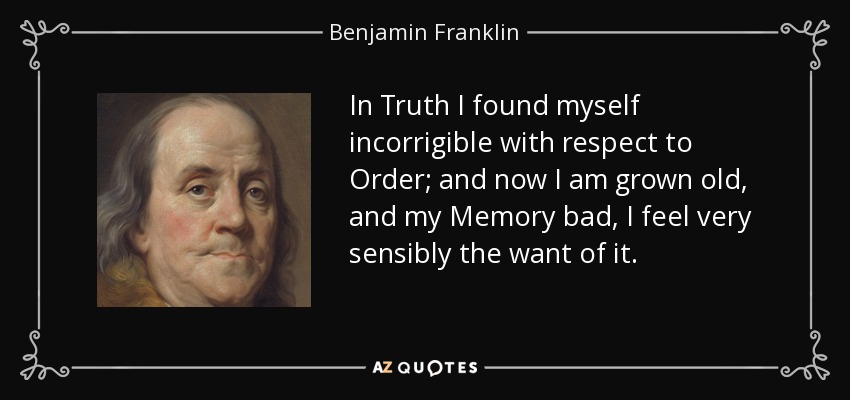 In Truth I found myself incorrigible with respect to Order; and now I am grown old, and my Memory bad, I feel very sensibly the want of it. - Benjamin Franklin