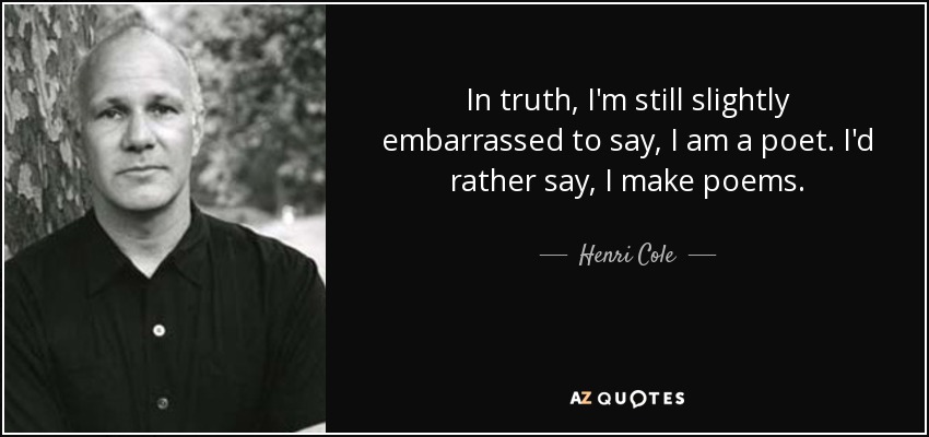 In truth, I'm still slightly embarrassed to say, I am a poet. I'd rather say, I make poems. - Henri Cole