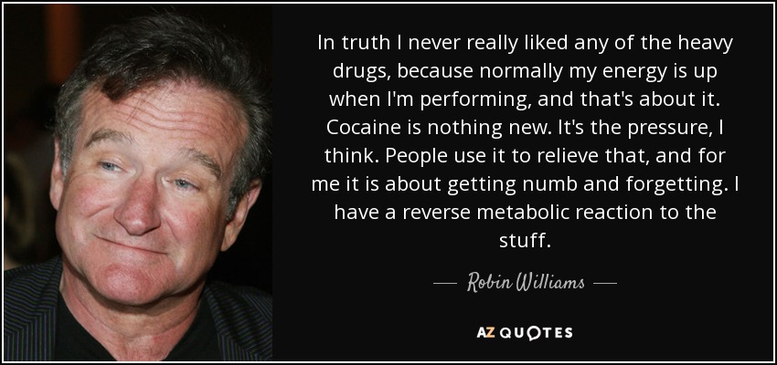 In truth I never really liked any of the heavy drugs, because normally my energy is up when I'm performing, and that's about it. Cocaine is nothing new. It's the pressure, I think. People use it to relieve that, and for me it is about getting numb and forgetting. I have a reverse metabolic reaction to the stuff. - Robin Williams