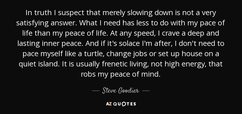 In truth I suspect that merely slowing down is not a very satisfying answer. What I need has less to do with my pace of life than my peace of life. At any speed, I crave a deep and lasting inner peace. And if it's solace I'm after, I don't need to pace myself like a turtle, change jobs or set up house on a quiet island. It is usually frenetic living, not high energy, that robs my peace of mind. - Steve Goodier