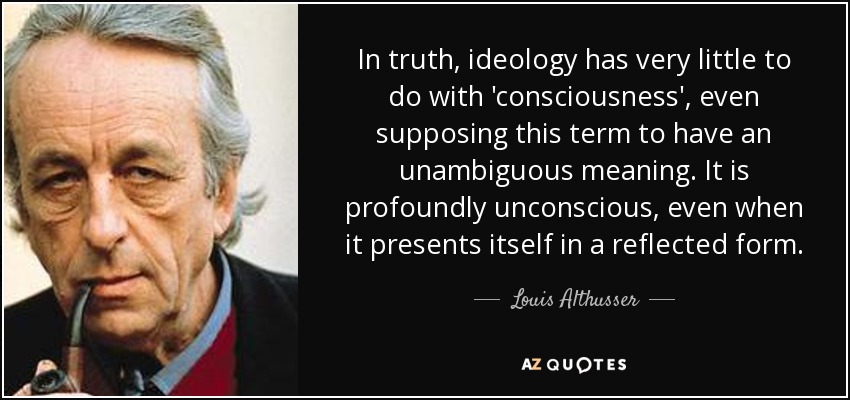 In truth, ideology has very little to do with 'consciousness', even supposing this term to have an unambiguous meaning. It is profoundly unconscious, even when it presents itself in a reflected form. - Louis Althusser