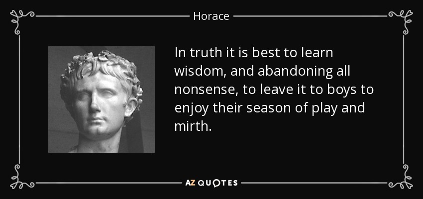 In truth it is best to learn wisdom, and abandoning all nonsense, to leave it to boys to enjoy their season of play and mirth. - Horace