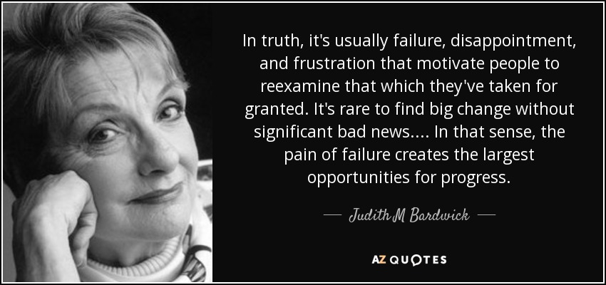 In truth, it's usually failure, disappointment, and frustration that motivate people to reexamine that which they've taken for granted. It's rare to find big change without significant bad news. ... In that sense, the pain of failure creates the largest opportunities for progress. - Judith M Bardwick