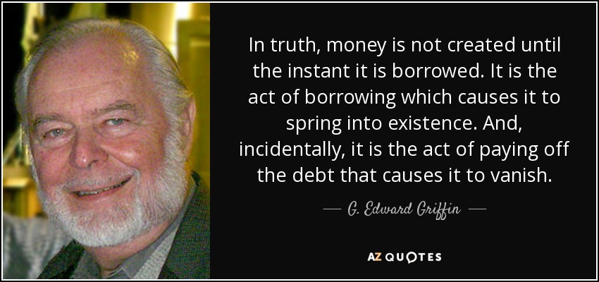 In truth, money is not created until the instant it is borrowed. It is the act of borrowing which causes it to spring into existence. And, incidentally, it is the act of paying off the debt that causes it to vanish. - G. Edward Griffin