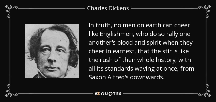 In truth, no men on earth can cheer like Englishmen, who do so rally one another's blood and spirit when they cheer in earnest, that the stir is like the rush of their whole history, with all its standards waving at once, from Saxon Alfred's downwards. - Charles Dickens
