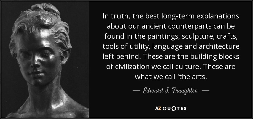 In truth, the best long-term explanations about our ancient counterparts can be found in the paintings, sculpture, crafts, tools of utility, language and architecture left behind. These are the building blocks of civilization we call culture. These are what we call 'the arts. - Edward J. Fraughton