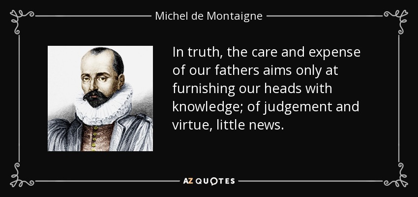 In truth, the care and expense of our fathers aims only at furnishing our heads with knowledge; of judgement and virtue, little news. - Michel de Montaigne