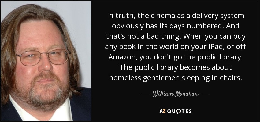 In truth, the cinema as a delivery system obviously has its days numbered. And that's not a bad thing. When you can buy any book in the world on your iPad, or off Amazon, you don't go the public library. The public library becomes about homeless gentlemen sleeping in chairs. - William Monahan