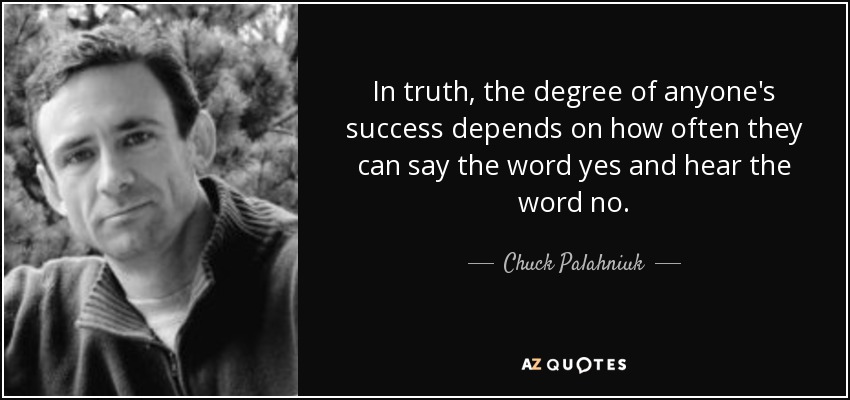 In truth, the degree of anyone's success depends on how often they can say the word yes and hear the word no. - Chuck Palahniuk