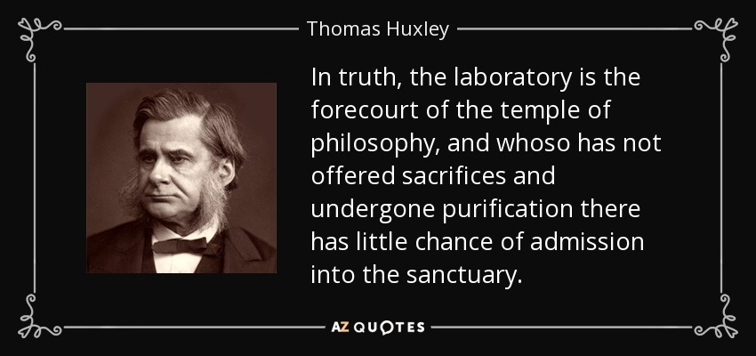 In truth, the laboratory is the forecourt of the temple of philosophy, and whoso has not offered sacrifices and undergone purification there has little chance of admission into the sanctuary. - Thomas Huxley