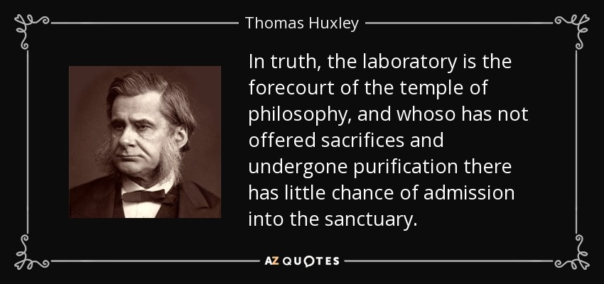 In truth, the laboratory is the forecourt of the temple of philosophy, and whoso has not offered sacrifices and undergone purification there has little chance of admission into the sanctuary. - Thomas Huxley