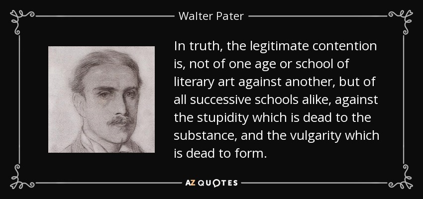 In truth, the legitimate contention is, not of one age or school of literary art against another, but of all successive schools alike, against the stupidity which is dead to the substance, and the vulgarity which is dead to form. - Walter Pater