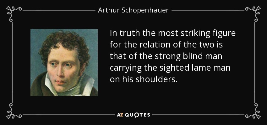 In truth the most striking figure for the relation of the two is that of the strong blind man carrying the sighted lame man on his shoulders. - Arthur Schopenhauer