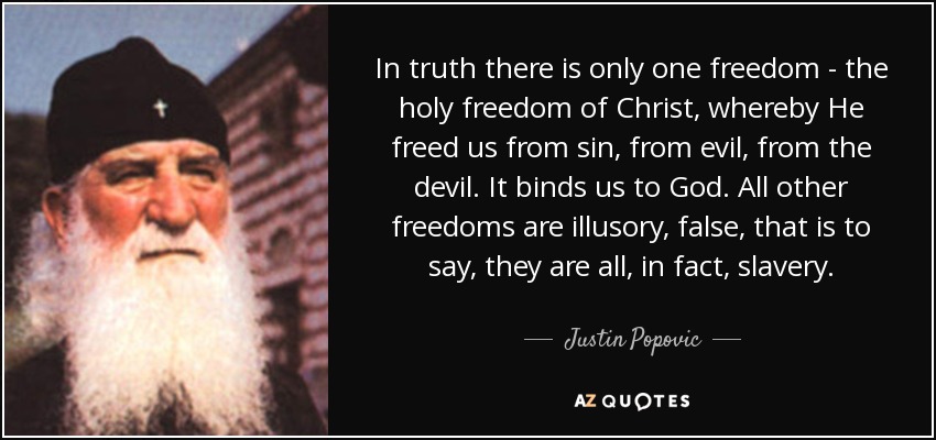 In truth there is only one freedom - the holy freedom of Christ, whereby He freed us from sin, from evil, from the devil. It binds us to God. All other freedoms are illusory, false, that is to say, they are all, in fact, slavery. - Justin Popovic