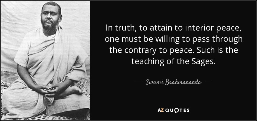 In truth, to attain to interior peace, one must be willing to pass through the contrary to peace. Such is the teaching of the Sages. - Swami Brahmananda