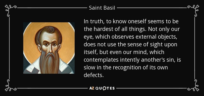 In truth, to know oneself seems to be the hardest of all things. Not only our eye, which observes external objects, does not use the sense of sight upon itself, but even our mind, which contemplates intently another's sin, is slow in the recognition of its own defects. - Saint Basil