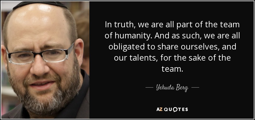 In truth, we are all part of the team of humanity. And as such, we are all obligated to share ourselves, and our talents, for the sake of the team. - Yehuda Berg