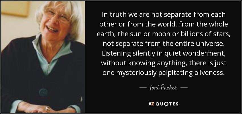 In truth we are not separate from each other or from the world, from the whole earth, the sun or moon or billions of stars, not separate from the entire universe. Listening silently in quiet wonderment, without knowing anything, there is just one mysteriously palpitating aliveness. - Toni Packer