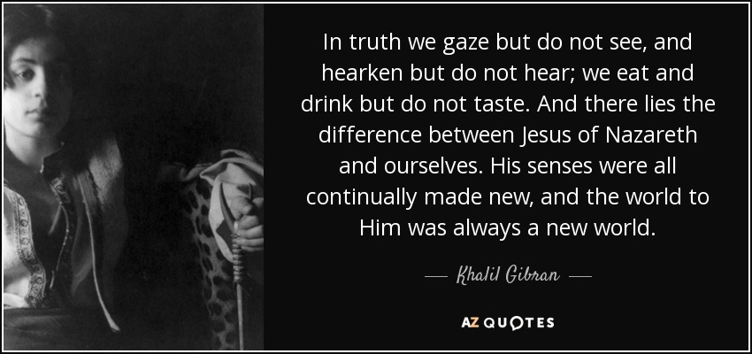In truth we gaze but do not see, and hearken but do not hear; we eat and drink but do not taste. And there lies the difference between Jesus of Nazareth and ourselves. His senses were all continually made new, and the world to Him was always a new world. - Khalil Gibran
