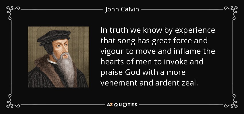 In truth we know by experience that song has great force and vigour to move and inflame the hearts of men to invoke and praise God with a more vehement and ardent zeal. - John Calvin