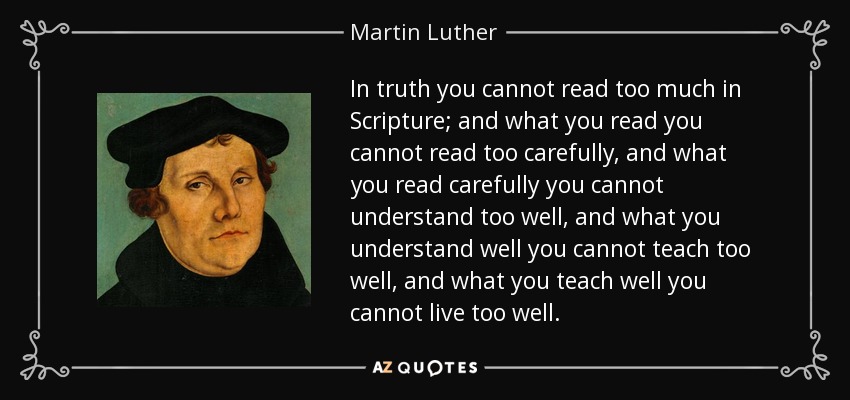 In truth you cannot read too much in Scripture; and what you read you cannot read too carefully, and what you read carefully you cannot understand too well, and what you understand well you cannot teach too well, and what you teach well you cannot live too well. - Martin Luther