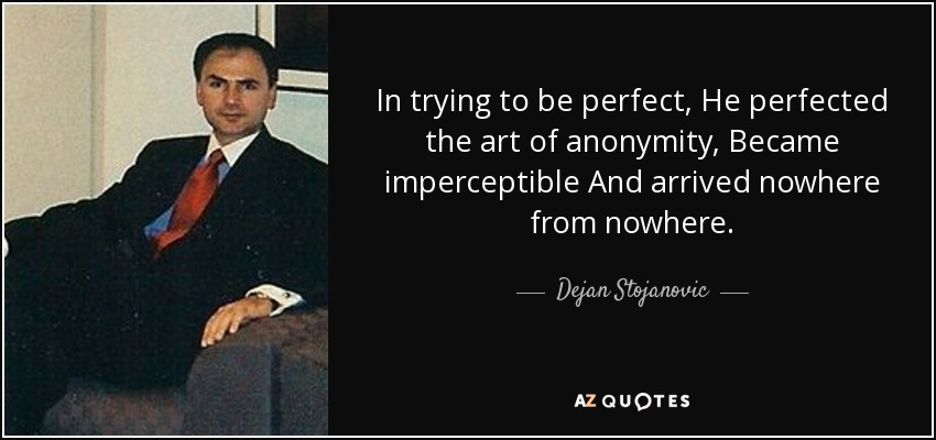 In trying to be perfect, He perfected the art of anonymity, Became imperceptible And arrived nowhere from nowhere. - Dejan Stojanovic