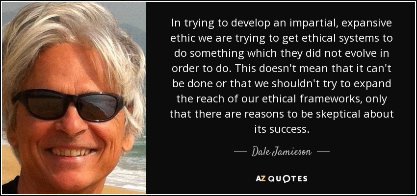 In trying to develop an impartial, expansive ethic we are trying to get ethical systems to do something which they did not evolve in order to do. This doesn't mean that it can't be done or that we shouldn't try to expand the reach of our ethical frameworks, only that there are reasons to be skeptical about its success. - Dale Jamieson