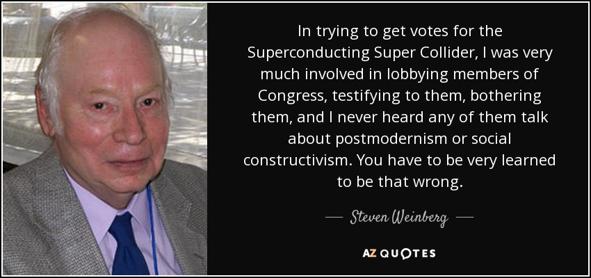 In trying to get votes for the Superconducting Super Collider, I was very much involved in lobbying members of Congress, testifying to them, bothering them, and I never heard any of them talk about postmodernism or social constructivism. You have to be very learned to be that wrong. - Steven Weinberg