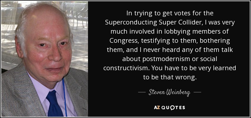 In trying to get votes for the Superconducting Super Collider, I was very much involved in lobbying members of Congress, testifying to them, bothering them, and I never heard any of them talk about postmodernism or social constructivism. You have to be very learned to be that wrong. - Steven Weinberg