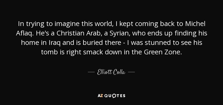 In trying to imagine this world, I kept coming back to Michel Aflaq. He's a Christian Arab, a Syrian, who ends up finding his home in Iraq and is buried there - I was stunned to see his tomb is right smack down in the Green Zone. - Elliott Colla