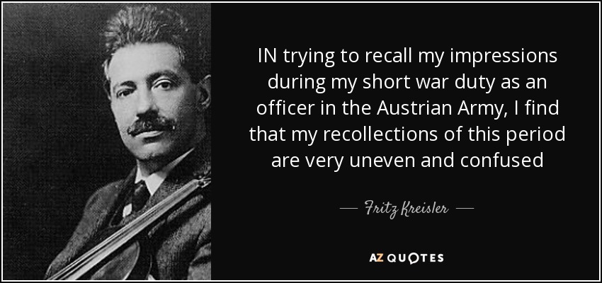 IN trying to recall my impressions during my short war duty as an officer in the Austrian Army, I find that my recollections of this period are very uneven and confused - Fritz Kreisler
