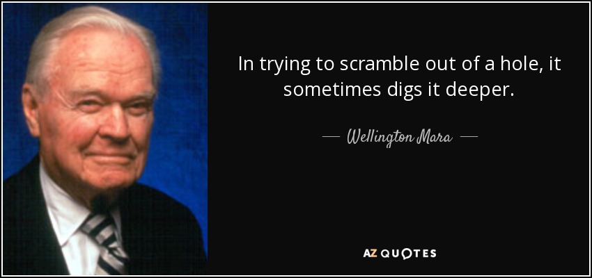 In trying to scramble out of a hole, it sometimes digs it deeper. - Wellington Mara