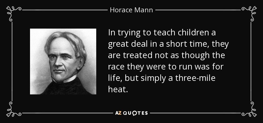 In trying to teach children a great deal in a short time, they are treated not as though the race they were to run was for life, but simply a three-mile heat. - Horace Mann
