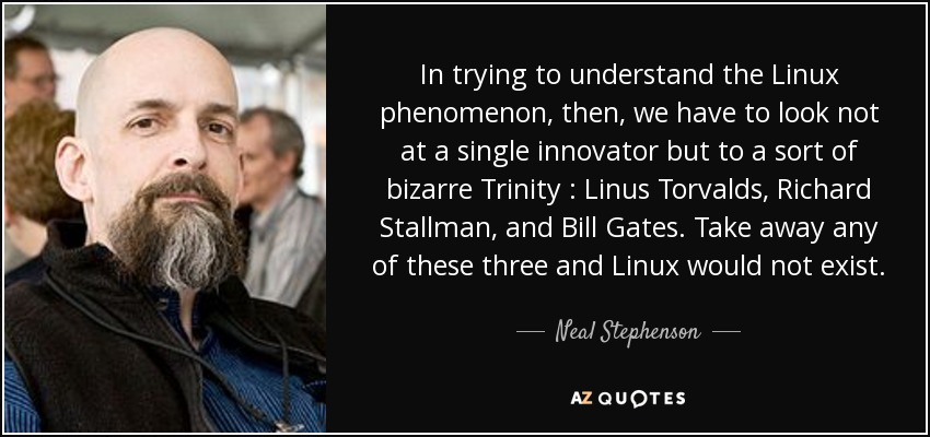 In trying to understand the Linux phenomenon, then, we have to look not at a single innovator but to a sort of bizarre Trinity : Linus Torvalds, Richard Stallman, and Bill Gates. Take away any of these three and Linux would not exist. - Neal Stephenson