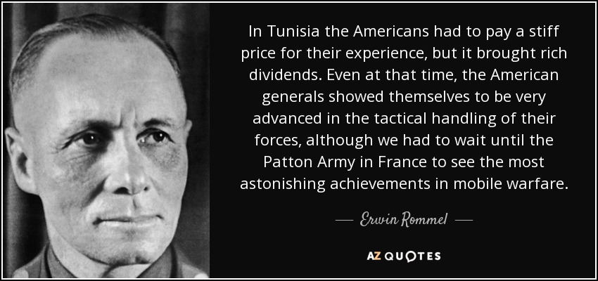 In Tunisia the Americans had to pay a stiff price for their experience, but it brought rich dividends. Even at that time, the American generals showed themselves to be very advanced in the tactical handling of their forces, although we had to wait until the Patton Army in France to see the most astonishing achievements in mobile warfare. - Erwin Rommel