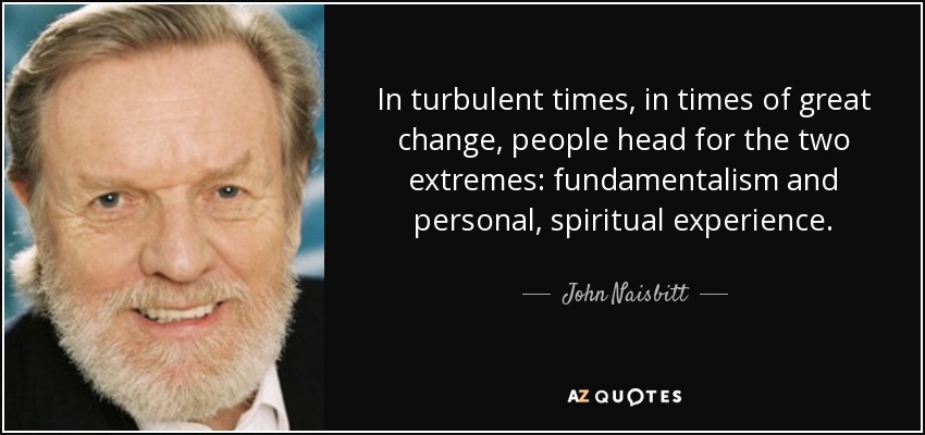 In turbulent times, in times of great change, people head for the two extremes: fundamentalism and personal, spiritual experience. - John Naisbitt