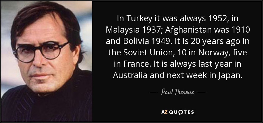 In Turkey it was always 1952, in Malaysia 1937; Afghanistan was 1910 and Bolivia 1949. It is 20 years ago in the Soviet Union, 10 in Norway, five in France. It is always last year in Australia and next week in Japan. - Paul Theroux