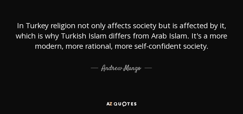 In Turkey religion not only affects society but is affected by it, which is why Turkish Islam differs from Arab Islam. It's a more modern, more rational, more self-confident society. - Andrew Mango