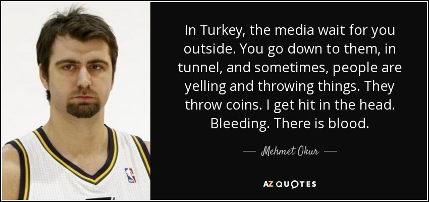 In Turkey, the media wait for you outside. You go down to them, in tunnel, and sometimes, people are yelling and throwing things. They throw coins. I get hit in the head. Bleeding. There is blood. - Mehmet Okur