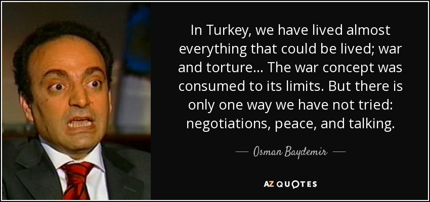 In Turkey, we have lived almost everything that could be lived; war and torture... The war concept was consumed to its limits. But there is only one way we have not tried: negotiations, peace, and talking. - Osman Baydemir