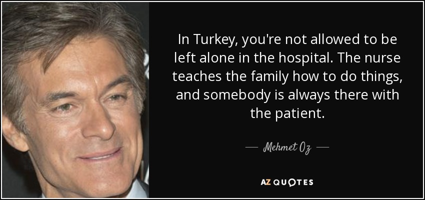 In Turkey, you're not allowed to be left alone in the hospital. The nurse teaches the family how to do things, and somebody is always there with the patient. - Mehmet Oz