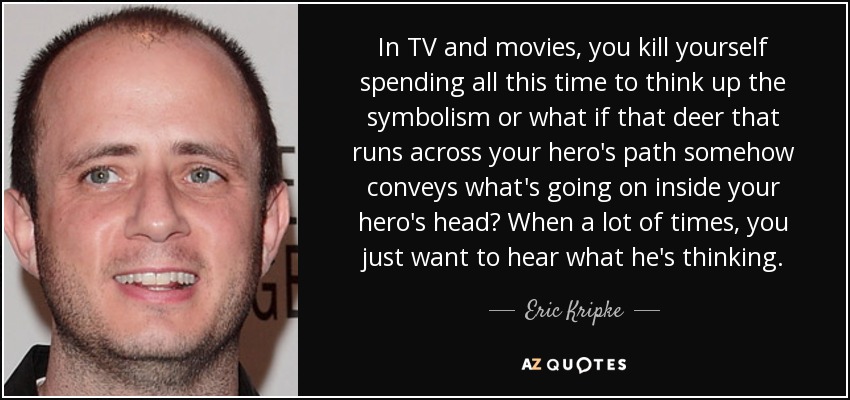 In TV and movies, you kill yourself spending all this time to think up the symbolism or what if that deer that runs across your hero's path somehow conveys what's going on inside your hero's head? When a lot of times, you just want to hear what he's thinking. - Eric Kripke