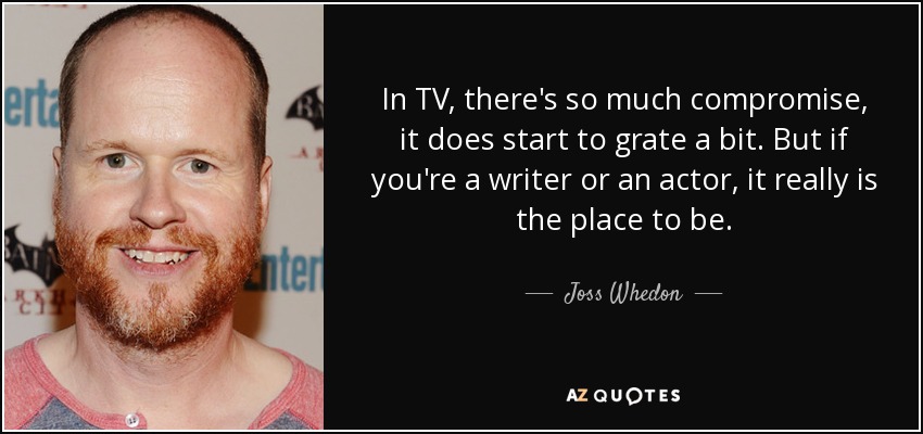 In TV, there's so much compromise, it does start to grate a bit. But if you're a writer or an actor, it really is the place to be. - Joss Whedon