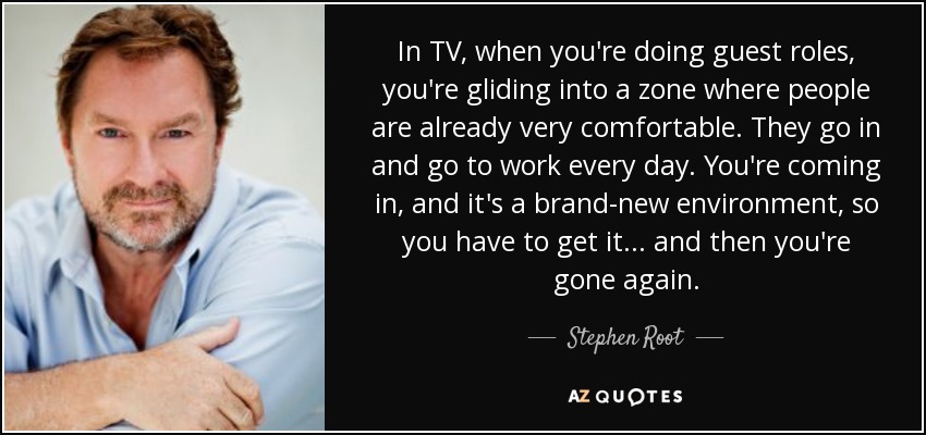 In TV, when you're doing guest roles, you're gliding into a zone where people are already very comfortable. They go in and go to work every day. You're coming in, and it's a brand-new environment, so you have to get it... and then you're gone again. - Stephen Root