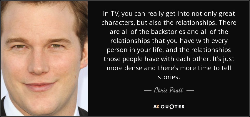 In TV, you can really get into not only great characters, but also the relationships. There are all of the backstories and all of the relationships that you have with every person in your life, and the relationships those people have with each other. It's just more dense and there's more time to tell stories. - Chris Pratt