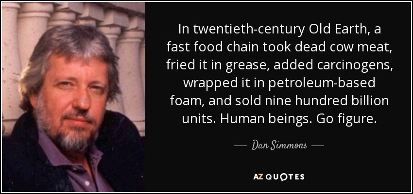 In twentieth-century Old Earth, a fast food chain took dead cow meat, fried it in grease, added carcinogens, wrapped it in petroleum-based foam, and sold nine hundred billion units. Human beings. Go figure. - Dan Simmons