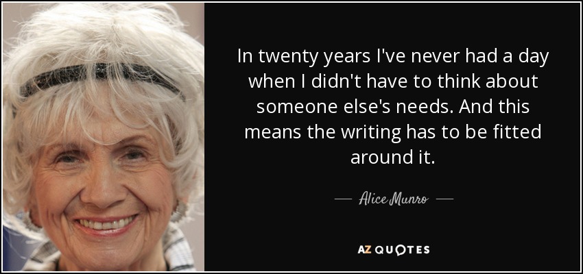 In twenty years I've never had a day when I didn't have to think about someone else's needs. And this means the writing has to be fitted around it. - Alice Munro