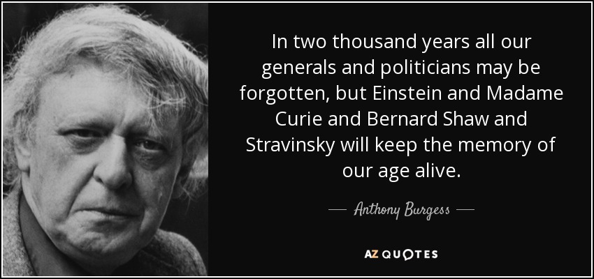 In two thousand years all our generals and politicians may be forgotten, but Einstein and Madame Curie and Bernard Shaw and Stravinsky will keep the memory of our age alive. - Anthony Burgess