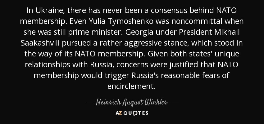 In Ukraine, there has never been a consensus behind NATO membership. Even Yulia Tymoshenko was noncommittal when she was still prime minister. Georgia under President Mikhail Saakashvili pursued a rather aggressive stance, which stood in the way of its NATO membership. Given both states' unique relationships with Russia, concerns were justified that NATO membership would trigger Russia's reasonable fears of encirclement. - Heinrich August Winkler